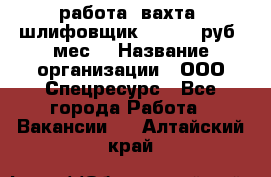 работа. вахта. шлифовщик. 50 000 руб./мес. › Название организации ­ ООО Спецресурс - Все города Работа » Вакансии   . Алтайский край